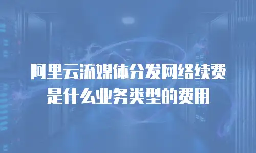阿里云流媒体分发网络续费是什么业务类型的费用