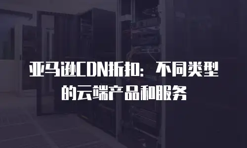 亚马逊CDN折扣：不同类型的云端产品和服务