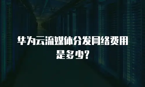 华为云流媒体分发网络费用是多少？