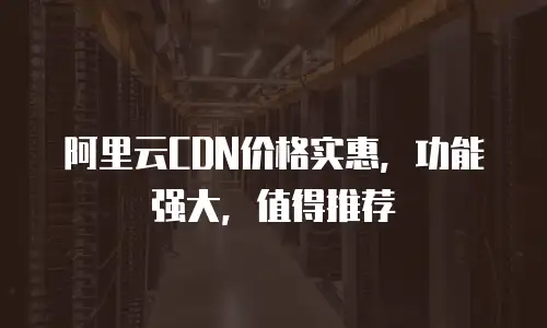 阿里云CDN价格实惠，功能强大，值得推荐