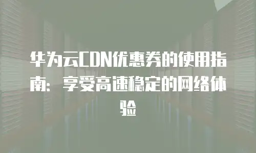 华为云CDN优惠券的使用指南：享受高速稳定的网络体验