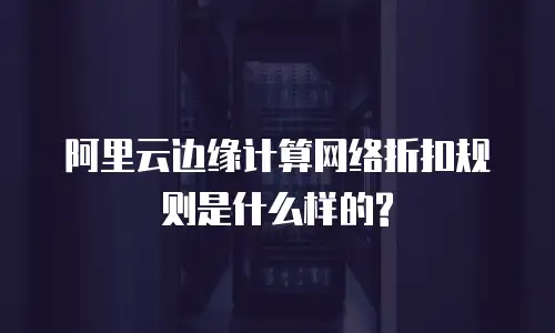 阿里云边缘计算网络折扣规则是什么样的?