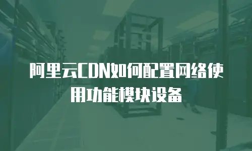 阿里云CDN如何配置网络使用功能模块设备