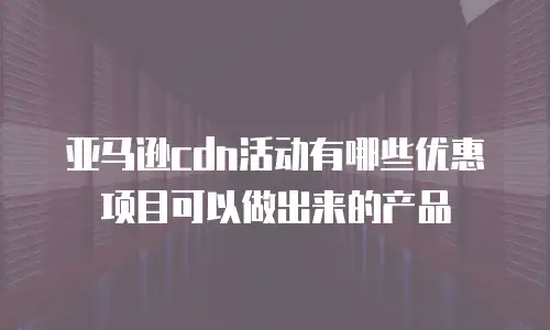 亚马逊cdn活动有哪些优惠项目可以做出来的产品