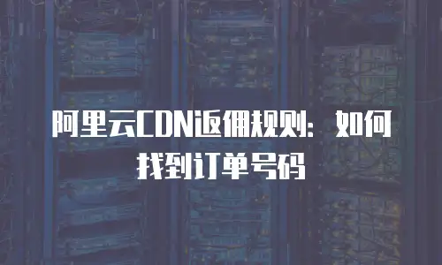 阿里云CDN返佣规则：如何找到订单号码