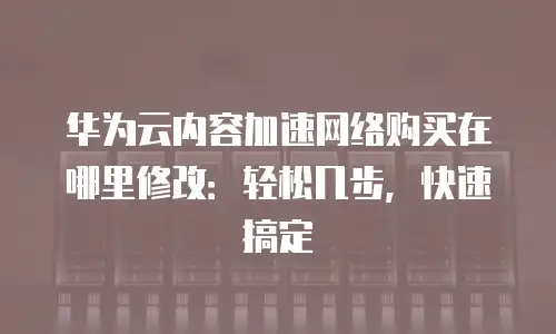 华为云内容加速网络购买在哪里修改：轻松几步，快速搞定