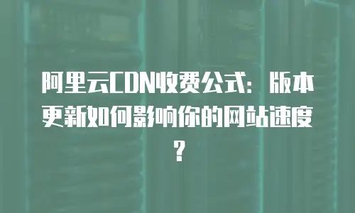 阿里云CDN收费公式：版本更新如何影响你的网站速度？