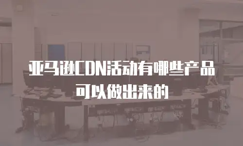 亚马逊CDN活动有哪些产品可以做出来的
