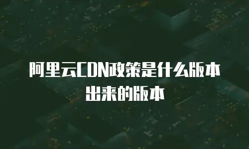 阿里云CDN政策是什么版本出来的版本