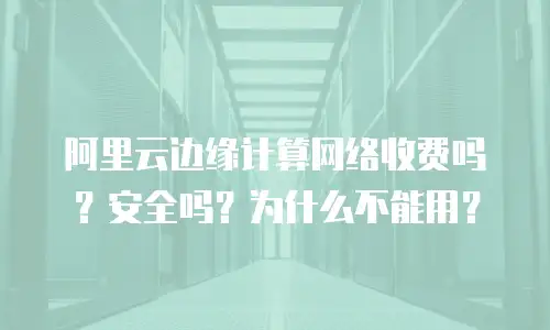 阿里云边缘计算网络收费吗？安全吗？为什么不能用？