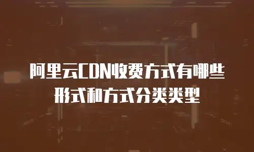 阿里云CDN收费方式有哪些形式和方式分类类型
