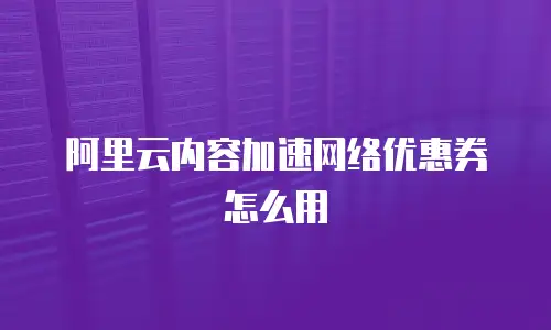 阿里云内容加速网络优惠券怎么用