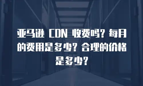 亚马逊 CDN 收费吗？每月的费用是多少？合理的价格是多少？