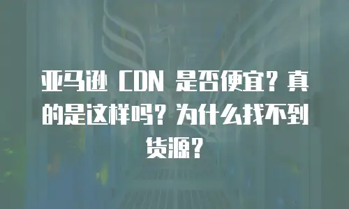 亚马逊 CDN 是否便宜？真的是这样吗？为什么找不到货源？