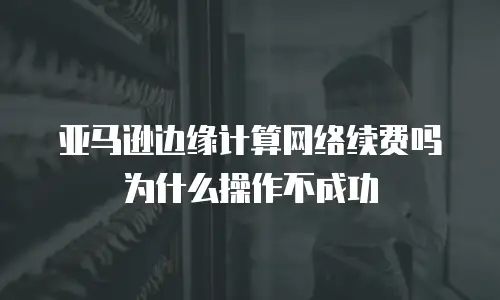 亚马逊边缘计算网络续费吗为什么操作不成功