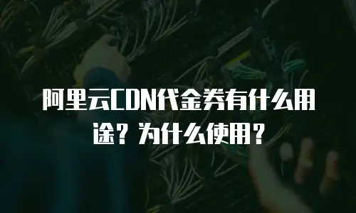 阿里云CDN代金券有什么用途？为什么使用？
