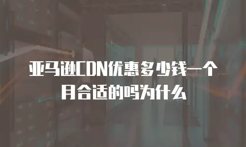 亚马逊CDN优惠多少钱一个月合适的吗为什么
