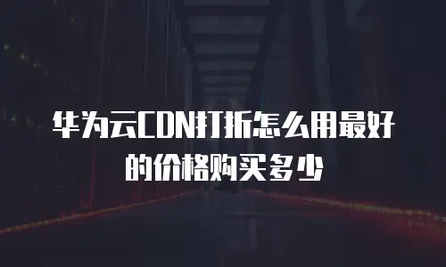 华为云CDN打折怎么用最好的价格购买多少