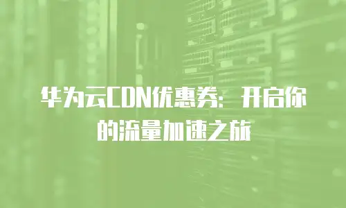 华为云CDN优惠券：开启你的流量加速之旅
