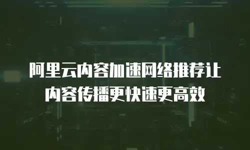 阿里云内容加速网络推荐让内容传播更快速更高效