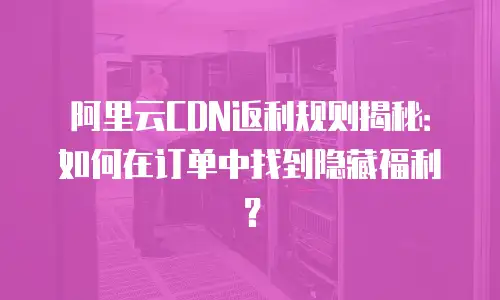 阿里云CDN返利规则揭秘：如何在订单中找到隐藏福利？