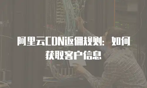 阿里云CDN返佣规则：如何获取客户信息