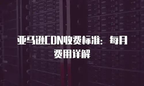亚马逊CDN收费标准：每月费用详解
