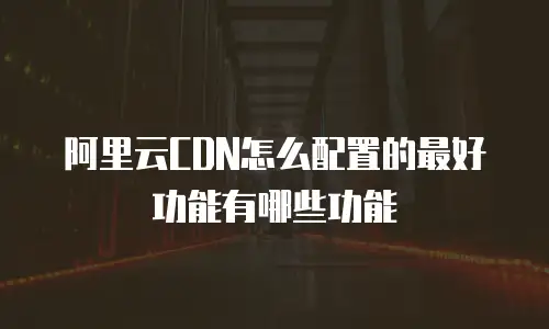 阿里云CDN怎么配置的最好功能有哪些功能