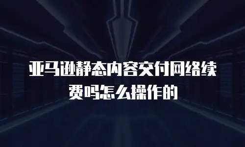 亚马逊静态内容交付网络续费吗怎么操作的