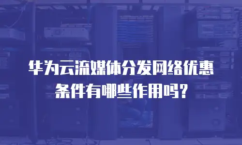 华为云流媒体分发网络优惠条件有哪些作用吗？