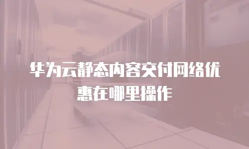 华为云静态内容交付网络优惠在哪里操作