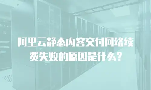 阿里云静态内容交付网络续费失败的原因是什么？