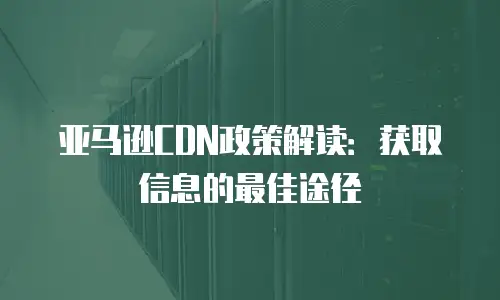 亚马逊CDN政策解读：获取信息的最佳途径