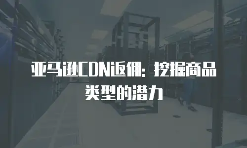亚马逊CDN返佣: 挖掘商品类型的潜力