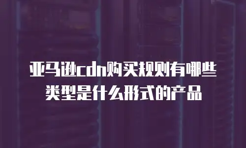 亚马逊cdn购买规则有哪些类型是什么形式的产品