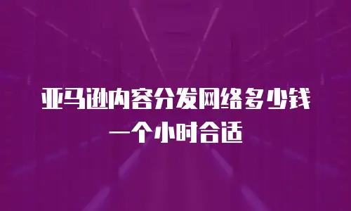 亚马逊内容分发网络多少钱一个小时合适