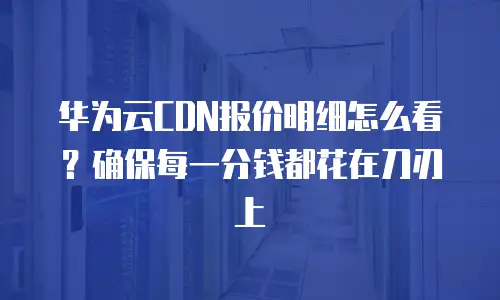 华为云CDN报价明细怎么看？确保每一分钱都花在刀刃上