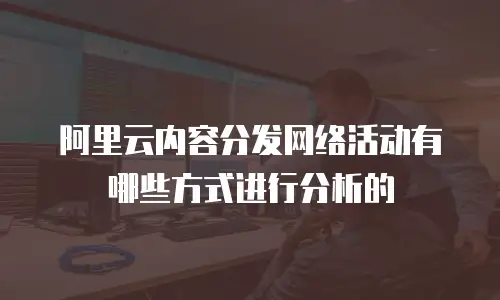 阿里云内容分发网络活动有哪些方式进行分析的