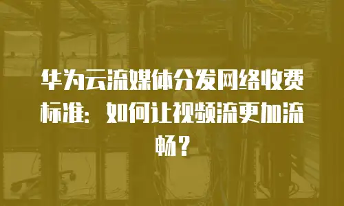 华为云流媒体分发网络收费标准：如何让视频流更加流畅？