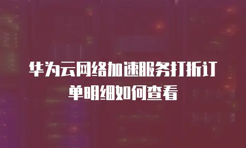 华为云网络加速服务打折订单明细如何查看