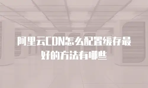 阿里云CDN怎么配置缓存最好的方法有哪些
