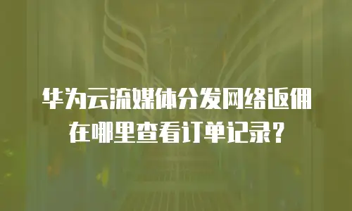 华为云流媒体分发网络返佣在哪里查看订单记录？