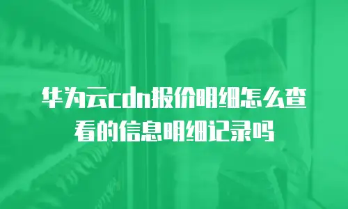 华为云cdn报价明细怎么查看的信息明细记录吗