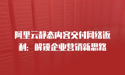 阿里云静态内容交付网络返利：解锁企业营销新思路