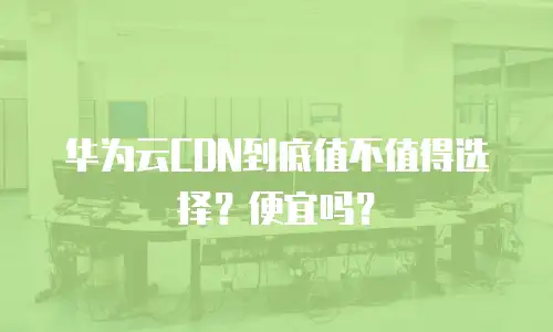 华为云CDN到底值不值得选择？便宜吗？