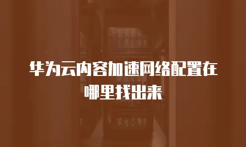 华为云内容加速网络配置在哪里找出来