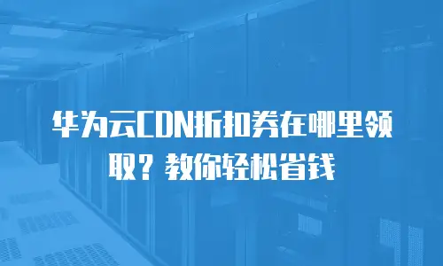 华为云CDN折扣券在哪里领取？教你轻松省钱