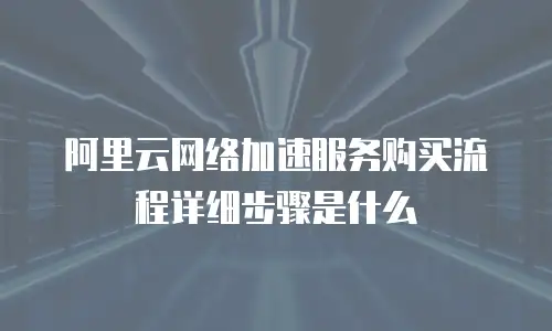 阿里云网络加速服务购买流程详细步骤是什么