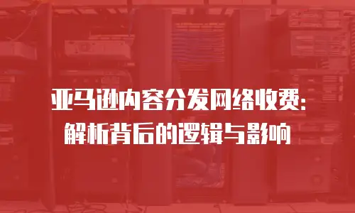 亚马逊内容分发网络收费：解析背后的逻辑与影响