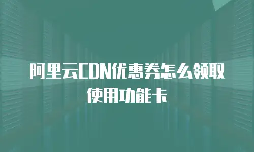 阿里云CDN优惠券怎么领取使用功能卡